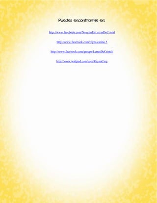 Puedes encontrarme en: 
http://www.facebook.com/NovelasEnLetrasDeCristal 
http://www.facebook.com/reyna.carino.5 
http://www.facebook.com/groups/LetrasDeCristal/ 
http://www.wattpad.com/user/ReynaCary 
 