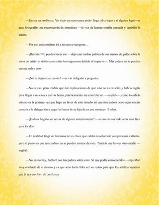 —Eso es un problema. Yo viajo en metro para poder llegar al colegio y si alguien logró ver esas fotografías me reconocerán de inmediato —la voz de Jeanne sonaba cansada y también lo estaba. 
—Por eso cada mañana iré a tu casa a recogerte… 
—¡Detente! No puedes hacer eso —dejó caer ambas palmas de sus manos de golpe sobre la mesa de cristal y sintió como estas hormiguearon debido al impacto—. Mis padres no se pueden enterar sobre esto. 
—¿No te dejan tener novio? —se vio obligado a preguntar. 
—No es eso, pero tendría que dar explicaciones de que esto no es en serio y habría reglas para llegar a mi casa a ciertas horas, prácticamente me controlarían —suspiró—, como lo sabrás esta no es la primera vez que hago un favor de este tamaño así que mis padres tiene experiencias como ir a la delegación a pagar la fianza de su hija de en ese entonces 15 años. 
—¿Habías fingido ser novia de alguien anteriormente? —si eso era así todo sería más fácil para los dos. 
—En realidad fingí ser hermana de un chico que estaba involucrado con personas extrañas, pero el punto es que mis padres no se pueden enterar de esto. Tendrás que buscar otro medio — sugirió. 
—No, no lo hay, hablaré con tus padres sobre esto. Sé que podré convencerlos —dijo Matt muy confiado de sí mismo y es que solo hacía falta ver su rostro para que los adultos supieran que él era un chico de confianza.  