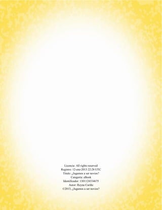 Licencia: All rights reserved 
Registro: 12-ene-2013 22:28 UTC 
Titulo: ¿Jugamos a ser novios? 
Categoría: eBook 
Identificador: 1301124334675 
Autor: Reyna Cariño 
©2013, ¿Jugamos a ser novios? 
