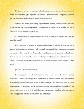 —Bien, suerte con eso —Jeanne se cruzó de brazos consciente de que sería una tarea difícil para el muchacho pero, ¿Qué importaba si ella no iba a dar explicaciones a sus padres?, entonces que él lo intentara—. Dejando eso de lado, continúa con el tema. 
—Correcto. Mis padres están fuera y llegarán hasta la próxima semana y durante estos días te enseñaré a comportarte un poco más… —no sabía cómo decir aquella palabras sin que se escucharan mal—, elegante —dijo por fin. 
—Ya, entiendo que mi forma de caminar no suele ser muy correcta pero ¿Qué otra cosa puedo hacer mal? 
—Bien, aparte de tu manera de caminar mejoraremos tu postura al estar sentada, te haremos un ligero cambio de imagen —el rostro de la muchacha dejó ver que estaba en contra de ese cambio en ella y antes de que abriera la boca Matt la interrumpió—, no será mucho, después de todo eres una chica normal de la que me he “enamorado”, solo será un tratamiento en tu cabello. También te enseñaré baile de salón que en las fiestas de mi familia siempre se debe bailar. 
—¿Por qué debo aprender a bailar? 
—Porque te presentaré en la fiesta de aniversario de mis padres —la aclaró y continuó hablando—. También tendrás que beber vino durante el brindis —Jeanne hizo una mueca de desagrado recordando el vino que habían servido en su copa en el restaurante y que no había querido probar—. Te enseñaré a beber sin que te provoque mareos o efectos secundarios. Y por último mejoraremos un poco de tu vocabulario, por suerte no eres una chica vulgar así que solo serán unas pequeñas palabras que tendremos que cambiar en ti.  
