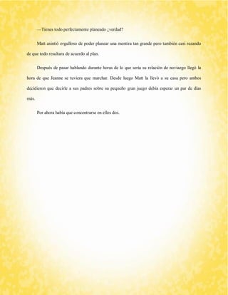 —Tienes todo perfectamente planeado ¿verdad? 
Matt asintió orgulloso de poder planear una mentira tan grande pero también casi rezando de que todo resultara de acuerdo al plan. 
Después de pasar hablando durante horas de lo que sería su relación de noviazgo llegó la hora de que Jeanne se tuviera que marchar. Desde luego Matt la llevó a su casa pero ambos decidieron que decirle a sus padres sobre su pequeño gran juego debía esperar un par de días más. 
Por ahora había que concentrarse en ellos dos. 
 