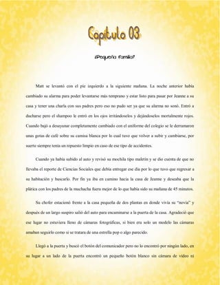 ¿Pequeña familia? 
Matt se levantó con el pie izquierdo a la siguiente mañana. La noche anterior había cambiado su alarma para poder levantarse más temprano y estar listo para pasar por Jeanne a su casa y tener una charla con sus padres pero eso no pudo ser ya que su alarma no sonó. Entró a ducharse pero el shampoo le entró en los ojos irritándoselos y dejándoselos mortalmente rojos. Cuando bajó a desayunar completamente cambiado con el uniforme del colegio se le derramaron unas gotas de café sobre su camisa blanca por lo cual tuvo que volver a subir y cambiarse, por suerte siempre tenía un repuesto limpio en caso de ese tipo de accidentes. 
Cuando ya había subido al auto y revisó su mochila tipo maletín y se dio cuenta de que no llevaba el reporte de Ciencias Sociales que debía entregar ese día por lo que tuvo que regresar a su habitación y buscarlo. Por fin ya iba en camino hacia la casa de Jeanne y deseaba que la plática con los padres de la muchacha fuera mejor de lo que había sido su mañana de 45 minutos. 
Su chofer estacionó frente a la casa pequeña de dos plantas en donde vivía su “novia” y después de un largo suspiro salió del auto para encaminarse a la puerta de la casa. Agradeció que ese lugar no estuviera lleno de cámaras fotográficas, si bien era solo un modelo las cámaras amaban seguirlo como si se tratara de una estrella pop o algo parecido. 
Llegó a la puerta y buscó el botón del comunicador pero no lo encontró por ningún lado, en su lugar a un lado de la puerta encontró un pequeño botón blanco sin cámara de video ni  