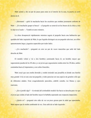 Matt asintió y dio un par de pasos para estar en el interior de la casa, la puerta se cerró detrás de él. 
—¡Hermana! —gritó la muchacha hacia las escaleras que estaban justamente enfrente de Matt—. ¡Un muchacho guapo te busca! —el pequeño se removió en los brazos de la chica y esta lo dejó en el suelo—. Vendrá en unos minutos. 
La chica desapareció rápidamente mientras seguía al pequeño hacia una habitación que quedaba del lado izquierdo de Matt, lo que lograba distinguir era un pequeño televisor, un sillón aparentemente largo y juguetes esparcidos por todos lados. 
—¿Un muchacho? —preguntó en coro un par de voces masculina que salió del lado derecho de Matt. 
El modelo volteó y vio a dos hombres caminando hacia él, un hombre mayor que seguramente pasaba de los 40 años y a un joven que seguramente estaba entre los 20 años, ambos caminaban hacia él imponentes y con ceños fruncidos. 
Matt creyó que aun estaba dormido y estaba teniendo una pesadilla en donde una familia muy grande vivía en una casa tan pequeña y todos parecían ser una especie de gemelos sólo que de diferentes edades. Eran exageradamente parecidos, cabello castaño, tez blanca y ojos marrones. 
—¿Se te perdió algo? —la mirada del confundido modelo fue hacia su derecha para ver que el joven que estaba al lado del hombre mayor le hablaba esperando una respuesta impaciente. 
—¿Quién es? —preguntó otro niño de voz un poco gruesa para la edad que aparentaba, Matt supuso que le estaba cambiando la voz. Este salió de su lado izquierdo.  