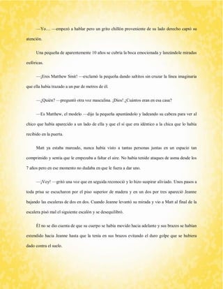 —Yo… —empezó a hablar pero un grito chillón proveniente de su lado derecho captó su atención. 
Una pequeña de aparentemente 10 años se cubría la boca emocionada y lanzándole miradas eufóricas. 
—¡Eres Matthew Smit! —exclamó la pequeña dando saltitos sin cruzar la línea imaginaria que ella había trazado a un par de metros de él. 
—¿Quién? —preguntó otra voz masculina. ¡Dios! ¿Cuántos eran en esa casa? 
—Es Matthew, el modelo —dijo la pequeña apuntándolo y ladeando su cabeza para ver al chico que había aparecido a un lado de ella y que el sí que era idéntico a la chica que lo había recibido en la puerta. 
Matt ya estaba mareado, nunca había visto a tantas personas juntas en un espacio tan comprimido y sentía que le empezaba a faltar el aire. No había tenido ataques de asma desde los 7 años pero en ese momento no dudaba en que le fuera a dar uno. 
—¡Voy! —gritó una voz que en seguida reconoció y lo hizo suspirar aliviado. Unos pasos a toda prisa se escucharon por el piso superior de madera y en un dos por tres apareció Jeanne bajando las escaleras de dos en dos. Cuando Jeanne levantó su mirada y vio a Matt al final de la escalera pisó mal el siguiente escalón y se desequilibró. 
Él no se dio cuenta de que su cuerpo se había movido hacia adelante y sus brazos se habían extendido hacia Jeanne hasta que la tenía en sus brazos evitando el duro golpe que se hubiera dado contra el suelo.  