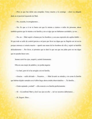 —Pero es que has dicho una estupidez. Estoy muerta y tú conmigo —clavó su delgado dedo en el pectoral izquierdo de Matt. 
—No, escucha, lo arreglaremos… 
—No. Es que a ti no te basta con que le mienta a cientos o miles de personas, ahora también quieres que le mienta a mi familia y eso es algo que no habíamos acordado y yo no… 
—No, no —Matt sujetó a Jeanne por los hombros y con una expresión de suplica habló—. Sé que todo se salió de control gracias a mí pero por favor no digas que no fingirás ser mi novia porque entonces sí estaría muerto —apartó una mano de los hombros de ella y sujetó su barbilla delicadamente—. Por favor, te prometo que te daré lo que sea que me pidas pero no me digas que no puedes hacer esto. 
Jeanne cerró los ojos, suspiró y asintió lentamente. 
Ella era una mujer de palabra y no podía negarse. 
—Lo haré, pero tú te las arreglas con mi familia. 
—Gracias —soltó aliviado—. Nosotros… —Matt levantó su mirada y vio como la familia que habían dejado sentados en el sillón largo ahora estaba observándolos—. Tu familia… 
—Están espiando ¿verdad? —ella conocía a su familia perfectamente. 
—Sí —le confirmó Matt y clavó sus ojos en ella—, tal vez nosotros deberíamos… 
—Sí. Seguro. Bien…  
