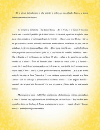 Él la abrazó delicadamente y ella también lo rodeó con sus delgados brazos, se podría llamar como una reconciliación. 
—Te presento a mi familia —dijo Jeanne tímida—. Él es Frank, es el menor de nosotros, tiene 4 años —señaló al pequeño que le había lanzado el carrito de juguete en la espinilla y que ahora estaba sentado en el suelo jugando con el avioncito—. Ella es Lissa, tiene 10 años y parece ser que te admira —señaló a la eufórica niña que aun lo veía con un brillo en sus ojos y estaba sentada en el extremo derecho del largo sillón—. Él es Mark, tiene 12 años —señaló al niño que había preguntado en tono tosco sobre quien era él y se encontraba sentado a un lado de Lissa—. Ella es Brenda y él es Brandon, son mellizos, 15 años —señaló a los gemelos que estaban tomados de la mano—. Él es mi hermano James —Jeanne se acercó a Matt y le susurró—, cuídate de él, es el típico hermano celoso, no podríamos ser una familia sin el hermano mayor celoso, tiene 20 años —señaló al joven que lo estudiaba con detenimiento—. Ella es mi mamá, no te diré su edad, se llama Anastasia y él es mi papá que tampoco te diré su edad y se llama Gabriel —con eso concluyó la presentación de su extensa familia—. Es mi pequeña familia — murmuró para sí pero Matt la escuchó y le hizo preguntarse ¿Cómo podía ser una pequeña familia? 
—Mucho gusto a todos —habló Matt amablemente a la familia que centraba su mirada en él como si fuera un raro espécimen recién descubierto por los científicos—. Soy Matthew Smit, compañero de un par de clases de Jeanne y actualmente su novio… —guardó silencio y después añadió—. También trabajo como modelo.  
