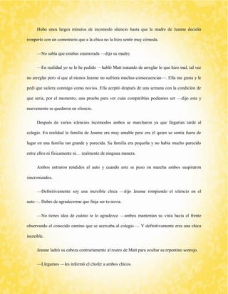 Hubo unos largos minutos de incomodo silencio hasta que la madre de Jeanne decidió romperlo con un comentario que a la chica no la hizo sentir muy cómoda. 
—No sabía que estabas enamorada —dijo su madre. 
—En realidad yo se lo he pedido —habló Matt tratando de arreglar lo que hizo mal, tal vez no arreglar pero sí que al menos Jeanne no sufriera muchas consecuencias—. Ella me gusta y le pedí que saliera conmigo como novios. Ella aceptó después de una semana con la condición de que sería, por el momento, una prueba para ver cuán compatibles podíamos ser —dijo este y nuevamente se quedaron en silencio. 
Después de varios silencios incómodos ambos se marcharon ya que llegarían tarde al colegio. En realidad la familia de Jeanne era muy amable pero era él quien se sentía fuera de lugar en una familia tan grande y parecida. Su familia era pequeña y no había mucho parecido entre ellos ni físicamente ni… realmente de ninguna manera. 
Ambos entraron rendidos al auto y cuando este se puso en marcha ambos suspiraron sincronizados. 
—Definitivamente soy una increíble chica —dijo Jeanne rompiendo el silencio en el auto—. Debes de agradecerme que finja ser tu novia. 
—No tienes idea de cuánto te lo agradezco —ambos mantenían su vista hacia el frente observando el conocido camino que se acercaba al colegio—. Y definitivamente eres una chica increíble. 
Jeanne ladeó su cabeza contrariamente al rostro de Matt para ocultar su repentino sonrojo. 
—Llegamos —les informó el chofer a ambos chicos.  