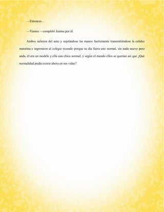 —Entonces… 
—Vamos —completó Jeanne por él. 
Ambos salieron del auto y sujetándose las manos fuertemente transmitiéndose la calidez matutina e ingresaron al colegio rezando porque su día fuera uno normal, sin nada nuevo pero anda, él era un modelo y ella una chica normal, y según el mundo ellos se querían así que ¿Qué normalidad podía existir ahora en sus vidas? 
 