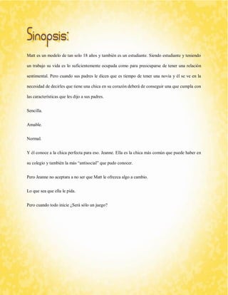 Matt es un modelo de tan solo 18 años y también es un estudiante. Siendo estudiante y teniendo un trabajo su vida es lo suficientemente ocupada como para preocuparse de tener una relación sentimental. Pero cuando sus padres le dicen que es tiempo de tener una novia y él se ve en la necesidad de decirles que tiene una chica en su corazón deberá de conseguir una que cumpla con las características que les dijo a sus padres. 
Sencilla. 
Amable. 
Normal. 
Y él conoce a la chica perfecta para eso. Jeanne. Ella es la chica más común que puede haber en su colegio y también la más “antisocial” que pudo conocer. 
Pero Jeanne no aceptara a no ser que Matt le ofrezca algo a cambio. 
Lo que sea que ella le pida. 
Pero cuando todo inicie ¿Será sólo un juego? 
 