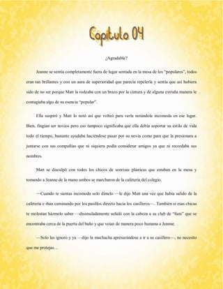 ¿Agradable? 
Jeanne se sentía completamente fuera de lugar sentada en la mesa de los “populares”, todos eran tan brillantes y con un aura de superioridad que parecía repelerla y sentía que así hubiera sido de no ser porque Matt la rodeaba con un brazo por la cintura y de alguna extraña manera le contagiaba algo de su esencia “popular”. 
Ella suspiró y Matt lo notó así que volteó para verla notándola incomoda en ese lugar. Bien, fingían ser novios pero eso tampoco significaba que ella debía soportar su estilo de vida todo el tiempo, bastante ayudaba haciéndose pasar por su novia como para que la presionara a juntarse con sus compañías que ni siquiera podía considerar amigos ya que ni recordaba sus nombres. 
Matt se disculpó con todos los chicos de sonrisas plásticas que estaban en la mesa y tomando a Jeanne de la mano ambos se marcharon de la cafetería del colegio. 
—Cuando te sientas incomoda solo dímelo —le dijo Matt una vez que había salido de la cafetería e iban caminando por los pasillos directo hacia los casilleros—. También si esas chicas te molestan házmelo saber —disimuladamente señaló con la cabeza a su club de “fans” que se encontraba cerca de la puerta del baño y que veían de manera poco humana a Jeanne. 
—Solo las ignoro y ya —dijo la muchacha apresurándose a ir a su casillero—, no necesito que me protejas…  