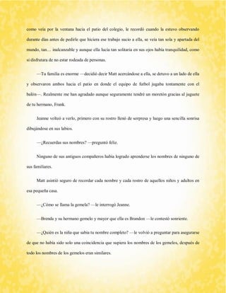como veía por la ventana hacia el patio del colegio, le recordó cuando la estuvo observando durante días antes de pedirle que hiciera ese trabajo sucio a ella, se veía tan sola y apartada del mundo, tan… inalcanzable y aunque ella lucía tan solitaria en sus ojos había tranquilidad, como si disfrutara de no estar rodeada de personas. 
—Tu familia es enorme —decidió decir Matt acercándose a ella, se detuvo a un lado de ella y observaron ambos hacia el patio en donde el equipo de futbol jugaba tontamente con el balón—. Realmente me han agradado aunque seguramente tendré un moretón gracias al juguete de tu hermano, Frank. 
Jeanne volteó a verlo, primero con su rostro llenó de sorpresa y luego una sencilla sonrisa dibujándose en sus labios. 
—¿Recuerdas sus nombres? —preguntó feliz. 
Ninguno de sus antiguos compañeros había logrado aprenderse los nombres de ninguno de sus familiares. 
Matt asintió seguro de recordar cada nombre y cada rostro de aquellos niños y adultos en esa pequeña casa. 
—¿Cómo se llama la gemela? —le interrogó Jeanne. 
—Brenda y su hermano gemelo y mayor que ella es Brandon —le contestó sonriente. 
—¿Quién es la niña que sabia tu nombre completo? —le volvió a preguntar para asegurarse de que no había sido solo una coincidencia que supiera los nombres de los gemelos, después de todo los nombres de los gemelos eran similares.  