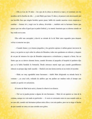 —Ella es Liss de 10 años —los ojos de la chica se abrieron a tope y el continuó con los nombres del la familia de ella—, y está Mark que tiene 12 años y al parecer está atravesando por esa horrible fase que ningún hombre quiere pasar, hablo de cuando nuestras voces empiezan a cambiar —Jeanne rió y negó con la cabeza, divertida—, también está tu hermano James que parece que me odia al igual que tu padre Gabriel, y tu mamá Anastasia que se alarma cuando no hay ruido en tu casa. 
Ella soltó una carcajada y desvió su mirada de la de Matt unos segundos para después volver a conectar sus ojos. 
—Cuando James y yo éramos pequeños y los gemelos apenas si sabían gatear movieron la mesa y un jarrón se cayó sobre la cabeza de Brandon, todos nos quedamos en silencio y después de un par de minutos los ojos de Brandon empezaron a cristalizarse y empezó a llorar, fue un llanto que no se detuvo durante horas, cuando llevamos al pequeño al hospital el pediatra dijo que se le había hundido la fontanela. Desde entonces mamá supo que cuando guardábamos silencio es porque algo malo sucedía —finalizó con una tierna sonrisa en su rostro al recordar. 
—Debe ser muy agradable tener hermanos —habló Matt dirigiendo su mirada hacia la ventana—, yo crecí solo, rodeado de adultos que me pedían ser maduro todo el tiempo aun cuando yo quería ver caricaturas. 
El rostro de Matt lucia serio y Jeanne lo observó en silencio. 
—Tal vez te pueda prestar a alguno de mis hermanos —Matt rió sin apartar su vista de la ventana, aunque no veía nada en particular—. A veces es estresante estar en casa cuando todo es un caos ahí, cuando mis hermanos pelean entre ellos o con mis padres, pero no te niego el hecho de que cuando no estoy en casa extraño esos gritos.  