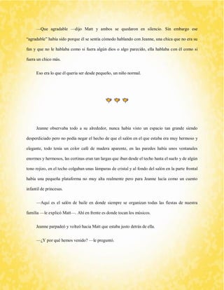 —Que agradable —dijo Matt y ambos se quedaron en silencio. Sin embargo ese “agradable” había sido porque él se sentía cómodo hablando con Jeanne, una chica que no era su fan y que no le hablaba como si fuera algún dios o algo parecido, ella hablaba con él como si fuera un chico más. 
Eso era lo que él quería ser desde pequeño, un niño normal. 
Jeanne observaba todo a su alrededor, nunca había visto un espacio tan grande siendo desperdiciado pero no podía negar el hecho de que el salón en el que estaba era muy hermoso y elegante, todo tenía un color café de madera aparente, en las paredes había unos ventanales enormes y hermosos, las cortinas eran tan largas que iban desde el techo hasta el suelo y de algún tono rojizo, en el techo colgaban unas lámparas de cristal y al fondo del salón en la parte frontal había una pequeña plataforma no muy alta realmente pero para Jeanne lucía como un cuento infantil de princesas. 
—Aquí es el salón de baile en donde siempre se organizan todas las fiestas de nuestra familia —le explicó Matt—. Ahí en frente es donde tocan los músicos. 
Jeanne parpadeó y volteó hacia Matt que estaba justo detrás de ella. 
—¿Y por qué hemos venido? —le preguntó.  