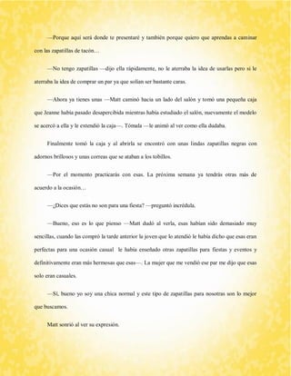 —Porque aquí será donde te presentaré y también porque quiero que aprendas a caminar con las zapatillas de tacón… 
—No tengo zapatillas —dijo ella rápidamente, no le aterraba la idea de usarlas pero si le aterraba la idea de comprar un par ya que solían ser bastante caras. 
—Ahora ya tienes unas —Matt caminó hacia un lado del salón y tomó una pequeña caja que Jeanne había pasado desapercibida mientras había estudiado el salón, nuevamente el modelo se acercó a ella y le extendió la caja—. Tómala —le animó al ver como ella dudaba. 
Finalmente tomó la caja y al abrirla se encontró con unas lindas zapatillas negras con adornos brillosos y unas correas que se ataban a los tobillos. 
—Por el momento practicarás con esas. La próxima semana ya tendrás otras más de acuerdo a la ocasión… 
—¿Dices que estás no son para una fiesta? —preguntó incrédula. 
—Bueno, eso es lo que pienso —Matt dudó al verla, esas habían sido demasiado muy sencillas, cuando las compró la tarde anterior la joven que lo atendió le había dicho que esas eran perfectas para una ocasión casual le había enseñado otras zapatillas para fiestas y eventos y definitivamente eran más hermosas que esas—. La mujer que me vendió ese par me dijo que esas solo eran casuales. 
—Sí, bueno yo soy una chica normal y este tipo de zapatillas para nosotras son lo mejor que buscamos. 
Matt sonrió al ver su expresión.  