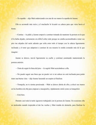 —Tu espalda —dijo Matt enderezando con una de sus manos la espalda de Jeanne. 
Ella se acomodó más recta y el muchacho le levantó su cabeza para que viera hacia el frente. 
—Camina —le pidió y Jeanne empezó a caminar tratando de mantener la postura en la que él la había dejado, ciertamente era difícil sobre todo porque no estaba acostumbrada a tener sus pies tan alejados del suelo además que solía estar todo el tiempo con la cabeza ligeramente inclinada y el tener que adaptarse a caminar de esa manera le estaba costando más de lo que imaginó. 
Jeanne se detuvo, movió ligeramente su cuello y continuó caminando manteniendo la postura anterior. 
—Trata de seguir la línea del piso —le sugirió Matt acercándose a ella. 
—No puedo seguir una línea que no puedo ver si mi cabeza no está inclinada para poder tener una buena vista —dijo Jeanne lanzando un suspiro al finalizar. 
—Tranquila, no te sientas presionada —Matt se detuvo detrás de ella y colocó sus manos en los hombros de ella para empezar a masajearlos, rápidamente sintió como se tranquilizó. 
—Está bien. 
Durante casi toda la tarde siguieron trabajando con la postura de Jeanne. En ocasiones ella se molestaba cuando tropezaba al dar las vueltas y Matt trataba de alentarla, para finalizar la  