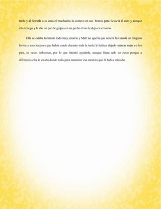 tarde y al llevarla a su casa el muchacho la sostuvo en sus brazos para llevarla al auto y aunque ella renegó y le dio un par de golpes en su pecho él no la dejó en el suelo. 
Ella se estaba tomando todo muy enserio y Matt no quería que saliera lastimada de ninguna forma y esos tacones que había usado durante toda la tarde le habían dejado marcas rojas en los pies, se veían dolorosas, por lo que intentó ayudarla, aunque fuera solo un poco porque a diferencia ella lo estaba dando todo para mantener esa mentira que él había iniciado. 
 