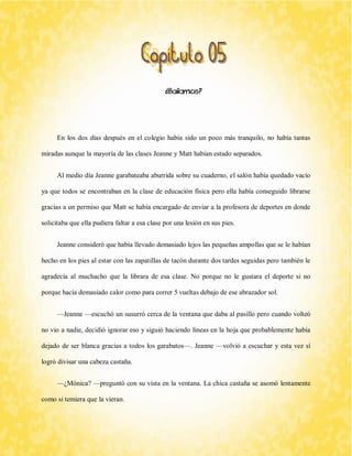 ¿Bailamos? 
En los dos días después en el colegio había sido un poco más tranquilo, no había tantas miradas aunque la mayoría de las clases Jeanne y Matt habían estado separados. 
Al medio día Jeanne garabateaba aburrida sobre su cuaderno, el salón había quedado vacío ya que todos se encontraban en la clase de educación física pero ella había conseguido librarse gracias a un permiso que Matt se había encargado de enviar a la profesora de deportes en donde solicitaba que ella pudiera faltar a esa clase por una lesión en sus pies. 
Jeanne consideró que había llevado demasiado lejos las pequeñas ampollas que se le habían hecho en los pies al estar con las zapatillas de tacón durante dos tardes seguidas pero también le agradecía al muchacho que la librara de esa clase. No porque no le gustara el deporte si no porque hacía demasiado calor como para correr 5 vueltas debajo de ese abrazador sol. 
—Jeanne —escuchó un susurró cerca de la ventana que daba al pasillo pero cuando volteó no vio a nadie, decidió ignorar eso y siguió haciendo líneas en la hoja que probablemente había dejado de ser blanca gracias a todos los garabatos—. Jeanne —volvió a escuchar y esta vez sí logró divisar una cabeza castaña. 
—¿Mónica? —preguntó con su vista en la ventana. La chica castaña se asomó lentamente como si temiera que la vieran.  