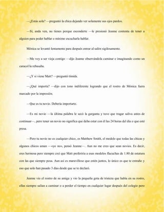 —¿Estás sola? —preguntó la chica dejando ver solamente sus ojos pardos. 
—Sí, anda ven, no tienes porque esconderte —le presionó Jeanne contenta de tener a alguien para poder hablar o mínimo escucharla hablar. 
Mónica se levantó lentamente para después entrar al salón sigilosamente. 
—Me voy a ser vieja contigo —dijo Jeanne observándola caminar e imaginando como un caracol la rebasaba. 
—¿Y si viene Matt? —preguntó tímida. 
—¿Qué importa? —dijo con tono indiferente logrando que el rostro de Mónica fuera marcado por la impresión. 
—Que es tu novio. Debería importarte. 
—Es mi novio —la última palabra le secó la garganta y tuvo que tragar saliva antes de continuar—, pero tener un novio no significa que deba estar con él las 24 horas del día o que esté presa. 
—Pero tu novio no es cualquier chico, es Matthew Smith, el modelo que todas las chicas y algunos chicos aman —«yo no», pensó Jeanne—. Aun no me creo que sean novios. Es decir, eres hermosa pero siempre creí que Matt preferiría a esas modelos flacuchas de 1.80 de estatura con las que siempre posa. Aun así es maravilloso que estén juntos, lo único es que te extraño y eso que solo han pasado 3 días desde que se te declaró. 
Jeanne vio el rostro de su amiga y vio la pequeña gota de tristeza que había en su rostro, ellas siempre salían a caminar o a perder el tiempo en cualquier lugar después del colegio pero  