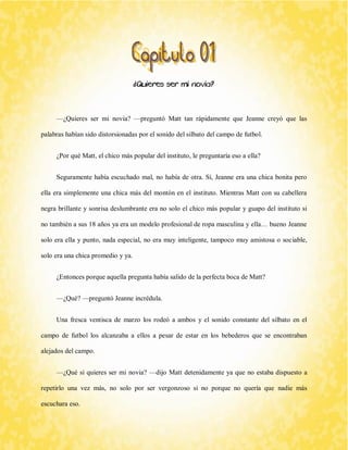 ¿Quieres ser mi novia? 
—¿Quieres ser mi novia? —preguntó Matt tan rápidamente que Jeanne creyó que las palabras habían sido distorsionadas por el sonido del silbato del campo de futbol. 
¿Por qué Matt, el chico más popular del instituto, le preguntaría eso a ella? 
Seguramente había escuchado mal, no había de otra. Sí, Jeanne era una chica bonita pero ella era simplemente una chica más del montón en el instituto. Mientras Matt con su cabellera negra brillante y sonrisa deslumbrante era no solo el chico más popular y guapo del instituto si no también a sus 18 años ya era un modelo profesional de ropa masculina y ella… bueno Jeanne solo era ella y punto, nada especial, no era muy inteligente, tampoco muy amistosa o sociable, solo era una chica promedio y ya. 
¿Entonces porque aquella pregunta había salido de la perfecta boca de Matt? 
—¿Qué? —preguntó Jeanne incrédula. 
Una fresca ventisca de marzo los rodeó a ambos y el sonido constante del silbato en el campo de futbol los alcanzaba a ellos a pesar de estar en los bebederos que se encontraban alejados del campo. 
—¿Qué si quieres ser mi novia? —dijo Matt detenidamente ya que no estaba dispuesto a repetirlo una vez más, no solo por ser vergonzoso si no porque no quería que nadie más escuchara eso.  