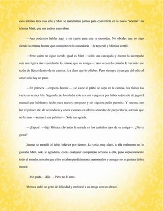 esos últimos tres días ella y Matt se marchaban juntos para convertirla en la novia “normal” en idioma Matt, que sus padres esperaban. 
—Aun podemos hablar aquí y sin razón para que te escondas. No olvides que yo sigo siendo la misma Jeanne que conociste en la secundaria —le recordó y Mónica sonrió. 
—Pero quien no sigue siendo igual es Matt —soltó una carcajada y Jeanne la acompañó con una ligera risa recordando lo mismo que su amiga—. Aun recuerdo cuando le vaciaste ese tazón de fideos dentro de su camisa. Era claro que lo odiabas. Pero siempre dicen que del odio al amor solo hay un paso. 
—En primera —empezó Jeanne—. Le vacíe el plato de sopa en la camisa, los fideos los vacíe en su mochila. Segundo, no lo odiaba solo era una venganza por haber salpicado de jugo el manual que habíamos hecho para nuestro proyecto y sin siquiera pedir permiso. Y tercera, eso fue el primer año de secundaria y ahora estamos en último semestre de preparatoria, además que no lo amo —remarcó esa palabra—. Solo me agrada. 
—¡Espera! —dijo Mónica clavando la mirada en los castaños ojos de su amiga—. ¿No te gusta? 
Jeanne se mordió el labio inferior por dentro. Lo tenía muy claro, a ella realmente no le gustaba Matt, solo le agradaba, como cualquier compañero cercano a ella, pero supuestamente todo el mundo pensaba que ellos estaban perdidamente enamorados y aunque no le gustara debía mentir. 
—Me gusta —dijo—. Pero no lo amo. 
Mónica soltó un grito de felicidad y embistió a su amiga con un abrazo.  
