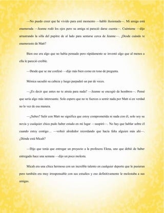 —No puedo creer que he vivido para esté momento —habló ilusionada—. Mi amiga está enamorada —Jeanne rodó los ojos pero su amiga ni pareció darse cuenta—. Cuéntame —dijo arrastrando la silla del pupitre de al lado para sentarse cerca de Jeanne—. ¿Desde cuándo te enamoraste de Matt? 
Bien eso era algo que no había pensado pero rápidamente se inventó algo que al menos a ella le pareció creíble. 
—Desde que se me confesó —dijo más bien como en tono de pregunta. 
Mónica sacudió su cabeza y luego parpadeó un par de veces. 
—¿Es decir que antes no te atraía para nada? —Jeanne se encogió de hombros—. Pensé que sería algo más interesante. Solo espero que no te fuerces a sentir nada por Matt si en verdad no lo vez de esa manera. 
—¿Sabes? Salir con Matt no significa que estoy comprometida ni nada con él, solo soy su novia y cualquier chica pudo haber estado en mi lugar —suspiró—. No hay que hablar sobre él cuando estoy contigo… —volteó alrededor recordando que hacía falta alguien más ahí—. ¿Dónde está Micah? 
—Dijo que tenía que entregar un proyecto a la profesora Elena, uno que debió de haber entregado hace una semana —dijo un poco molesta. 
Micah era una chica hermosa con un increíble talento en cualquier deporte que le pusieran pero también era muy irresponsable con sus estudios y eso definitivamente le molestaba a sus amigas.  