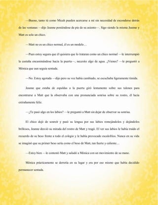 —Bueno, tanto tú como Micah pueden acercarse a mí sin necesidad de esconderse detrás de las ventanas —dijo Jeanne poniéndose de pie de su asiento—. Sigo siendo la misma Jeanne y Matt es solo un chico. 
—Matt no es un chico normal, él es un modelo… 
—Pues estoy segura que él quisiera que lo trataran como un chico normal —le interrumpió la castaña encaminándose hacia la puerta—, necesito algo de agua. ¿Vienes? —le preguntó a Mónica que aun seguía sentada. 
—No. Estoy agotada —dijo pero su voz había cambiado, se escuchaba ligeramente tímida. 
Jeanne que estaba de espaldas a la puerta giró lentamente sobre sus talones para encontrarse a Matt que la observaba con una pronunciada sonrisa sobre su rostro, él lucía extrañamente feliz. 
—¿Te pasó algo en los labios? —le preguntó a Matt sin dejar de observar su sonrisa. 
El chico dejó de sonreír y pasó su lengua por sus labios remojándolos y dejándolos brillosos, Jeanne desvió su mirada del rostro de Matt y tragó. El ver sus labios le había traído el recuerdo de su beso frente a todo el colegio y le había provocado escalofríos. Nunca en su vida se imaginó que su primer beso sería como el beso de Matt, tan fuerte y caliente… 
—Estoy bien —le contestó Matt y saludó a Mónica con un movimiento de su mano. 
Mónica prácticamente se derretía en su lugar y era por eso mismo que había decidido permanecer sentada.  