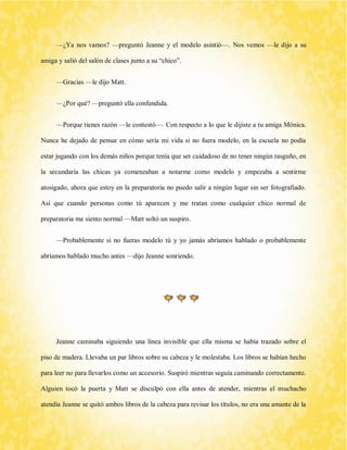 —¿Ya nos vamos? —preguntó Jeanne y el modelo asintió—. Nos vemos —le dijo a su amiga y salió del salón de clases junto a su “chico”. 
—Gracias —le dijo Matt. 
—¿Por qué? —preguntó ella confundida. 
—Porque tienes razón —le contestó—. Con respecto a lo que le dijiste a tu amiga Mónica. Nunca he dejado de pensar en cómo sería mi vida si no fuera modelo, en la escuela no podía estar jugando con los demás niños porque tenía que ser cuidadoso de no tener ningún rasguño, en la secundaría las chicas ya comenzaban a notarme como modelo y empezaba a sentirme atosigado, ahora que estoy en la preparatoria no puedo salir a ningún lugar sin ser fotografiado. Así que cuando personas como tú aparecen y me tratan como cualquier chico normal de preparatoria me siento normal —Matt soltó un suspiro. 
—Probablemente si no fueras modelo tú y yo jamás abríamos hablado o probablemente abríamos hablado mucho antes —dijo Jeanne sonriendo. 
Jeanne caminaba siguiendo una línea invisible que ella misma se había trazado sobre el piso de madera. Llevaba un par libros sobre su cabeza y le molestaba. Los libros se habían hecho para leer no para llevarlos como un accesorio. Suspiró mientras seguía caminando correctamente. Alguien tocó la puerta y Matt se disculpó con ella antes de atender, mientras el muchacho atendía Jeanne se quitó ambos libros de la cabeza para revisar los títulos, no era una amante de la  
