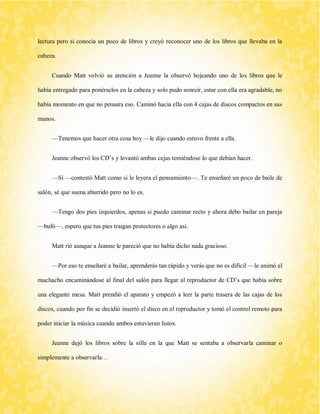 lectura pero si conocía un poco de libros y creyó reconocer uno de los libros que llevaba en la cabeza. 
Cuando Matt volvió su atención a Jeanne la observó hojeando uno de los libros que le había entregado para ponérselos en la cabeza y solo pudo sonreír, estar con ella era agradable, no había momento en que no pensara eso. Caminó hacia ella con 4 cajas de discos compactos en sus manos. 
—Tenemos que hacer otra cosa hoy —le dijo cuando estuvo frente a ella. 
Jeanne observó los CD’s y levantó ambas cejas temiéndose lo que debían hacer. 
—Sí —contestó Matt como si le leyera el pensamiento—. Te enseñaré un poco de baile de salón, sé que suena aburrido pero no lo es. 
—Tengo dos pies izquierdos, apenas si puedo caminar recto y ahora debo bailar en pareja —bufó—, espero que tus pies traigan protectores o algo así. 
Matt rió aunque a Jeanne le pareció que no había dicho nada gracioso. 
—Por eso te enseñaré a bailar, aprenderás tan rápido y verás que no es difícil —le animó el muchacho encaminándose al final del salón para llegar al reproductor de CD’s que había sobre una elegante mesa. Matt prendió el aparato y empezó a leer la parte trasera de las cajas de los discos, cuando por fin se decidió insertó el disco en el reproductor y tomó el control remoto para poder iniciar la música cuando ambos estuvieran listos. 
Jeanne dejó los libros sobre la silla en la que Matt se sentaba a observarla caminar o simplemente a observarla…  