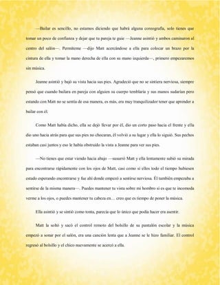 —Bailar es sencillo, no estamos diciendo que habrá alguna coreografía, solo tienes que tomar un poco de confianza y dejar que tu pareja te guie —Jeanne asintió y ambos caminaron al centro del salón—. Permíteme —dijo Matt acercándose a ella para colocar un brazo por la cintura de ella y tomar la mano derecha de ella con su mano izquierda—, primero empezaremos sin música. 
Jeanne asintió y bajó su vista hacia sus pies. Agradeció que no se sintiera nerviosa, siempre pensó que cuando bailara en pareja con alguien su cuerpo temblaría y sus manos sudarían pero estando con Matt no se sentía de esa manera, es más, era muy tranquilizador tener que aprender a bailar con él. 
Como Matt había dicho, ella se dejó llevar por él, dio un corto paso hacia el frente y ella dio uno hacia atrás para que sus pies no chocaran, él volvió a su lugar y ella lo siguió. Sus pechos estaban casi juntos y eso le había obstruido la vista a Jeanne para ver sus pies. 
—No tienes que estar viendo hacia abajo —susurró Matt y ella lentamente subió su mirada para encontrarse rápidamente con los ojos de Matt, casi como si ellos todo el tiempo hubiesen estado esperando encontrarse y fue ahí donde empezó a sentirse nerviosa. Él también empezaba a sentirse de la misma manera—. Puedes mantener tu vista sobre mi hombro si es que te incomoda verme a los ojos, o puedes mantener tu cabeza en… creo que es tiempo de poner la música. 
Ella asintió y se sintió como tonta, parecía que lo único que podía hacer era asentir. 
Matt la soltó y sacó el control remoto del bolsillo de su pantalón escolar y la música empezó a sonar por el salón, era una canción lenta que a Jeanne se le hizo familiar. El control regresó al bolsillo y el chico nuevamente se acercó a ella.  