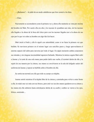 —¿Bailamos? —le pidió de un modo caballeroso que hizo sonreír a la chica. 
—Claro. 
Nuevamente se acomodaron como la primera vez y ahora ella mantenía su vista por encima del hombro de Matt. Por suerte ella era alta y los tacones le ayudaban aun más, sin los tacones ella llegaba a la altura de la boca del chico pero con los tacones llegaba casi a la altura de sus ojos por lo que ver sobre su hombro era algo fácil de hacer. 
Matt inició el baile y ella lo siguió con naturalidad, como si no fuera la primera vez que bailaba. Se movieron primero en el mismo lugar con sencillos pasos y luego aprovecharon el enorme espacio del salón para moverse por todo el lugar. En algún momento ambos conectaron sus miradas y sin ninguna incomodidad siguieron bailando. Mientras la música seguía Matt soltó a Jeanne y la tomó de una sola mano para poder darle una vuelta, él terminó detrás de ella y la sujetó de esa manera por la cintura, sus manos se envolvieron en la tela del delgado suéter del uniforme de Jeanne y reposó su barbilla sobre el hombro de ella. 
Se sentía tan normal con ella que todo su cuerpo se relajaba. 
Jeanne sonrió mientras él la dejaba libre de la cintura y caminaba para volver a estar frente a ella, la rodeó una vez más con sus brazos, pero está vez sus dos manos quedaron en su cintura y las manos de ella subieron hasta entrelazarse detrás de su cuello y ambos se vieron a los ojos, felices, sonriendo… 
 
