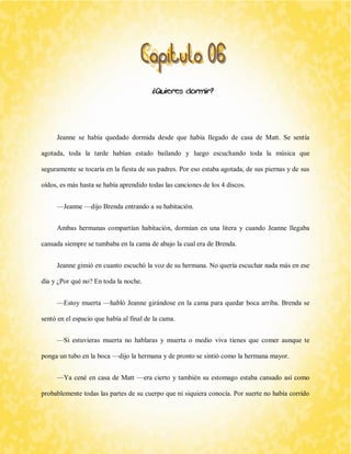 ¿Quieres dormir? 
Jeanne se había quedado dormida desde que había llegado de casa de Matt. Se sentía agotada, toda la tarde habían estado bailando y luego escuchando toda la música que seguramente se tocaría en la fiesta de sus padres. Por eso estaba agotada, de sus piernas y de sus oídos, es más hasta se había aprendido todas las canciones de los 4 discos. 
—Jeanne —dijo Brenda entrando a su habitación. 
Ambas hermanas compartían habitación, dormían en una litera y cuando Jeanne llegaba cansada siempre se tumbaba en la cama de abajo la cual era de Brenda. 
Jeanne gimió en cuanto escuchó la voz de su hermana. No quería escuchar nada más en ese día y ¿Por qué no? En toda la noche. 
—Estoy muerta —habló Jeanne girándose en la cama para quedar boca arriba. Brenda se sentó en el espacio que había al final de la cama. 
—Si estuvieras muerta no hablaras y muerta o medio viva tienes que comer aunque te ponga un tubo en la boca —dijo la hermana y de pronto se sintió como la hermana mayor. 
—Ya cené en casa de Matt —era cierto y también su estomago estaba cansado así como probablemente todas las partes de su cuerpo que ni siquiera conocía. Por suerte no había corrido  