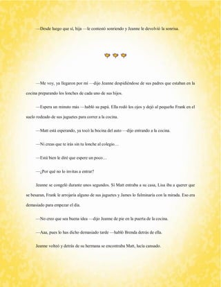 —Desde luego que sí, hija —le contestó sonriendo y Jeanne le devolvió la sonrisa. 
—Me voy, ya llegaron por mí —dijo Jeanne despidiéndose de sus padres que estaban en la cocina preparando los lonches de cada uno de sus hijos. 
—Espera un minuto más —habló su papá. Ella rodó los ojos y dejó al pequeño Frank en el suelo rodeado de sus juguetes para correr a la cocina. 
—Matt está esperando, ya tocó la bocina del auto —dijo entrando a la cocina. 
—Ni creas que te irás sin tu lonche al colegio… 
—Está bien le diré que espere un poco… 
—¿Por qué no lo invitas a entrar? 
Jeanne se congeló durante unos segundos. Sí Matt entraba a su casa, Lisa iba a querer que se besaran, Frank le arrojaría alguno de sus juguetes y James lo fulminaría con la mirada. Eso era demasiado para empezar el día. 
—No creo que sea buena idea —dijo Jeanne de pie en la puerta de la cocina. 
—Aaa, pues lo has dicho demasiado tarde —habló Brenda detrás de ella. 
Jeanne volteó y detrás de su hermana se encontraba Matt, lucía cansado.  