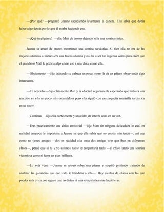 —¿Por qué? —preguntó Jeanne sacudiendo levemente la cabeza. Ella sabía que debía haber algo detrás por lo que él estaba haciendo eso. 
—¿Qué inteligente? —dijo Matt de pronto dejando salir una sonrisa sínica. 
Jeanne se cruzó de brazos mostrando una sonrisa sarcástica. Si bien ella no era de las mejores alumnas al menos era una buena alumna y no iba a ser tan ingenua como para creer que el grandioso Matt le pediría algo como eso a una chica como ella. 
—Obviamente —dijo ladeando su cabeza un poco, como la de un pájaro observando algo interesante. 
—Te necesito —dijo claramente Matt y la observó seguramente esperando que hubiera una reacción en ella un poco más escandalosa pero ella siguió con esa pequeña sonrisilla sarcástica en su rostro. 
—Continua —dijo ella cortésmente y un atisbo de interés sonó en su voz. 
—Eres prácticamente una chica antisocial —dijo Matt sin ninguna delicadeza lo cual en realidad tampoco le importaba a Jeanne ya que ella sabía que no estaba mintiendo—, así que como no tienes amigas —dos en realidad ella tenía dos amigas solo que iban en diferentes clases—, pensé que si tu y yo salimos nadie te preguntaría nada —el chico lanzó una sonrisa victoriosa como si fuera un plan brillante. 
—Lo veía venir —Jeanne se apoyó sobre una pierna y suspiró profundo tratando de analizar las ganancias que ese trato le brindaba a ella—. Hay cientos de chicas con las que puedes salir y ten por seguro que no dirían ni una sola palabra si se lo pidieras.  
