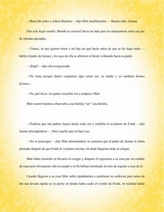 —Buen día señor y señora Ramírez —dijo Matt amablemente—. Buenos días, Jeanne. 
Ella solo logró asentir. Brenda se escurrió hacia un lado para no interponerse entre ese par de miradas apenadas. 
—Vamos, sé que quieres besar a mi hija así que hazlo antes de que se les haga tarde — habló el padre de Jeanne y los ojos de ella se abrieron al límite volteando hacia su padre. 
—¡Papá! —dijo ella avergonzada. 
—No tiene porqué darles vergüenza algo como eso, tu madre y yo también fuimos jóvenes… 
—No, por favor, no quiero escuchar eso y tampoco Matt. 
Matt sonrió mientras observaba a esa familia “ser” una familia. 
—Perdona que mis padres hayan hecho todo eso y también el accidente de Frank —dijo Jeanne disculpándose—. Hace mucho que no hace eso. 
—No te preocupes —dijo Matt abotonándose la camiseta que el padre de Jeanne le había prestado después de que Frank le vomitara encima, sin duda llegarían tarde al colegio. 
Matt había insistido en llevarla al colegio y después él regresaría a su casa por un cambio de ropa pero obviamente ella no aceptó y al fin habían terminado los dos de regreso a casa de él. 
Cuando llegaron a su casa Matt subió rápidamente a cambiarse su uniforme pero antes de dio una lavada rápida en su pecho en donde había caído el vomito de Frank, en realidad había  