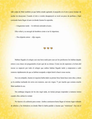 sido culpa de Matt también ya que había estado agitando al pequeño en el aire a poco tiempo de acabar de desayunar. Cuando el olor a vomito desapareció se roció un poco de perfume y bajó corriendo hasta llegar al auto en donde Jeanne lo esperaba. 
—Llegaremos tarde —le informó entrando al auto. 
Ella volteó y se encogió de hombros como si no le importara. 
—Nos dejarán entrar —dijo segura. 
Habían llegado al colegio casi una hora tarde pero aun así los profesores los habían dejado entrar a sus clases sin preguntarles el por qué de su retraso. Como era de esperarse a la hora del receso se esparció por todo el colegio que ambos habían llegado tarde y empezaron a salir rumores rápidamente de que se habían escapado a algún hotel a hacer cosas sucias. 
Eso era estúpido, Jeanne ni siquiera había dado su primer beso hasta hace unos días y ahora ya la estaban tachando de zorra con rumores, aun era virgen. Y por mucho que costara creerlo Matt también lo era. 
Sin embargo ninguno de los dos negó nada, no tenían porque responder a rumores tontos cuando ellos sabían la verdad. 
No fueron a la cafetería para comer. Ambos caminaron hasta llegar al mismo lugar rodeado de árboles y los bebederos en donde Matt le había pedido a Jeanne que “mintieran”. Ese era el  