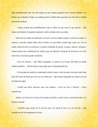 lugar probablemente más solo del colegio ya que siempre pegaban leves ventiscas debido a los árboles que rodeaban el lugar, sin embargo para el cálido clima que hacia ese día ellos lo habían encontrado perfecto. 
—Tengo comida para probablemente todo el salón así que toma lo que quieras —dijo Jeanne acercándole el pequeño recipiente verde en donde tenía su comida. 
Ella tomó un cuadro de sándwich y lo llevó a su boca, Matt la siguió y tomó otro cuadro, lo saboreó y recordó cuando había sido la última vez que había comido algo como eso. Era un simple sándwich pero era delicioso, la gruesa rebanada de jamón, el queso, aderezo, lechuga y tomate hacían una combinación de sabores que era delicioso. Después de devorarse ese trozo tomó otro y otro hasta quedar satisfecho. 
—Eres un monstro —dijo Matt recargando su cabeza en el tronco del árbol en donde estaban sentados—. Me has hecho comer algo que no tenía planeado hoy. 
—Sé que para un modelo es importante cuidar su peso y todo eso pero creo que comer algo fuera del menú de dietas por una vez no te hará mal —dijo Jeanne limpiando sus manos con una servilleta de papel. 
—Tendré que hacer ejercicio, pero será mañana —cerró sus ojos y bostezó—. Estoy cansado hoy. 
Jeanne vio la hora en el reloj en la muñeca de Matt y sonrió como si una buena idea se le hubiera ocurrido. 
—También tengo postre de la cena de ayer, mi mamá lo hizo y es mi favorito —dijo sacando uno de los panqueques de nuez.  