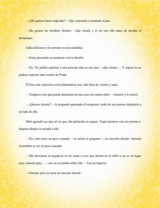 —¿Me quieres hacer engordar? —dijo sonriendo y tomando el pan. 
—Me gustan los hombres llenitos —dijo riendo y él rió con ella antes de morder el panqueque. 
Sabía delicioso y lo terminó en tres mordidas. 
—Estoy pensando en mudarme con tu familia. 
—No. No podría soportar a otra persona más en esa casa —dijo riendo—. Y seguro tu no podrías soportar más vomito de Frank. 
Él hizo una expresión como plateándose una vida llena de vomito y negó. 
—Tampoco creo que pueda descansar en una casa con tantos niños —bostezó y le sonrió. 
—¿Quieres dormir? —le preguntó apartando el recipiente verde de sus piernas dejándolo a un lado de ella. 
Matt agrandó sus ojos al ver que ella palmeaba su regazo. Negó mientras veía sus piernas y después dirigió su mirada a ella. 
—No, solo estoy un poco cansado —se aclaró la garganta—, no necesito dormir. Además tú también te ves un poco cansada. 
—Mis hermanas se quedaron en mi cama y tuve que dormir en el sillón y no es un lugar muy cómodo para… —eso no se trataba sobre ella—. Eso no importa. 
—Gracias, pero en serio no necesito dormir.  