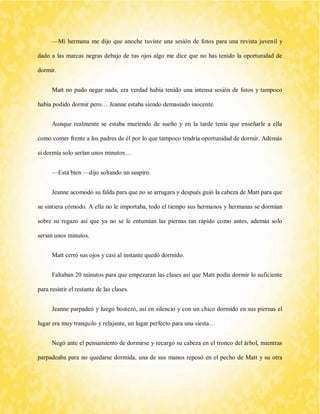 —Mi hermana me dijo que anoche tuviste una sesión de fotos para una revista juvenil y dado a las marcas negras debajo de tus ojos algo me dice que no has tenido la oportunidad de dormir. 
Matt no pudo negar nada, era verdad había tenido una intensa sesión de fotos y tampoco había podido dormir pero… Jeanne estaba siendo demasiado inocente. 
Aunque realmente se estaba muriendo de sueño y en la tarde tenía que enseñarle a ella como comer frente a los padres de él por lo que tampoco tendría oportunidad de dormir. Además si dormía solo serían unos minutos… 
—Está bien —dijo soltando un suspiro. 
Jeanne acomodó su falda para que no se arrugara y después guió la cabeza de Matt para que se sintiera cómodo. A ella no le importaba, todo el tiempo sus hermanos y hermanas se dormían sobre su regazo así que ya no se le entumían las piernas tan rápido como antes, además solo serian unos minutos. 
Matt cerró sus ojos y casi al instante quedó dormido. 
Faltaban 20 minutos para que empezaran las clases así que Matt podía dormir lo suficiente para resistir el restante de las clases. 
Jeanne parpadeó y luego bostezó, así en silencio y con un chico dormido en sus piernas el lugar era muy tranquilo y relajante, un lugar perfecto para una siesta… 
Negó ante el pensamiento de dormirse y recargó su cabeza en el tronco del árbol, mientras parpadeaba para no quedarse dormida, una de sus manos reposó en el pecho de Matt y su otra  