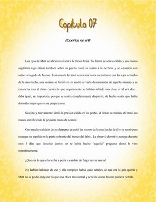 ¿Confías en mí? 
Los ojos de Matt se abrieron al sentir la fresca brisa. Su frente se sentía cálida y sus manos sujetaban algo cálido también sobre su pecho. Giró su rostro a la derecha y se encontró con suéter arrugado de Jeanne. Lentamente levantó su mirada hasta encontrarse con los ojos cerrados de la muchacha, una sonrisa se formó en su rostro al verla descansando de aquella manera y se ensanchó más al darse cuenta de que seguramente se habían saltado una clase o tal vez dos… daba igual, no importaba, porque se sentía completamente despierto, de hecho sentía que había dormido mejor que en su propia cama. 
Suspiró y nuevamente sintió la presión cálida en su pecho, al llevar su mirada ahí notó sus manos envolviendo la pequeña mano de Jeanne. 
Con mucho cuidado de no despertarla quitó las manos de la muchacha de él y se sentó para recargar su espalda en la parte sobrante del tronco del árbol. La observó dormir y aunque durante esos 5 días que llevaban juntos no se había hecho “aquella” pregunta ahora le vino repentinamente. 
¿Qué era lo que ella le iba a pedir a cambio de fingir ser su novia? 
No habían hablado de eso y ella tampoco había dado señales de que era lo que quería y Matt no se podía imaginar lo que una chica tan normal y sencilla como Jeanne pudiera pedirle.  