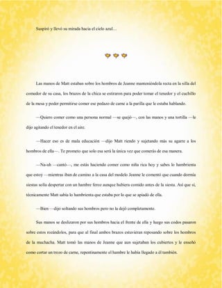 Suspiró y llevó su mirada hacia el cielo azul… 
Las manos de Matt estaban sobre los hombros de Jeanne manteniéndola recta en la silla del comedor de su casa, los brazos de la chica se estiraron para poder tomar el tenedor y el cuchillo de la mesa y poder permitirse comer ese pedazo de carne a la parilla que le estaba hablando. 
—Quiero comer como una persona normal —se quejó—, con las manos y una tortilla —le dijo agitando el tenedor en el aire. 
—Hacer eso es de mala educación —dijo Matt riendo y sujetando más su agarre a los hombros de ella—. Te prometo que solo esa será la única vez que comerás de esa manera. 
—Na-uh —cantó—, me estás haciendo comer como niña rica hoy y sabes lo hambrienta que estoy —mientras iban de camino a la casa del modelo Jeanne le comentó que cuando dormía siestas solía despertar con un hambre feroz aunque hubiera comido antes de la siesta. Así que sí, técnicamente Matt sabía lo hambrienta que estaba por lo que se apiadó de ella. 
—Bien —dijo soltando sus hombros pero no la dejó completamente. 
Sus manos se deslizaron por sus hombros hacia el frente de ella y luego sus codos pasaron sobre estos rozándolos, para que al final ambos brazos estuvieran reposando sobre los hombros de la muchacha. Matt tomó las manos de Jeanne que aun sujetaban los cubiertos y le enseñó como cortar un trozo de carne, repentinamente el hambre le había llegado a él también.  
