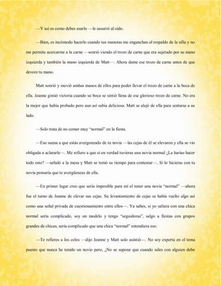 —Y así es como debes usarlo —le susurró al oído. 
—Bien, es incómodo hacerlo cuando tus manotas me enganchan al respaldo de la silla y no me permite acercarme a la carne —sonrió viendo el trozo de carne que era sujetado por su mano izquierda y también la mano izquierda de Matt—. Ahora dame ese trozo de carne antes de que devore tu mano. 
Matt sonrió y movió ambas manos de ellos para poder llevar el trozo de carne a la boca de ella. Jeanne gimió victoria cuando su boca se sintió llena de ese glorioso trozo de carne. No era la mejor que había probado pero aun así sabia deliciosa. Matt se alejó de ella para sentarse a su lado. 
—Solo trata de no comer muy “normal” en la fiesta. 
—Eso suena a que estás avergonzado de tu novia —las cejas de él se elevaron y ella se vio obligada a aclararle—. Me refiero a que si en verdad tuvieras una novia normal ¿La harías hacer todo esto? —señaló a la mesa y Matt se tomó su tiempo para contestar—. Si lo hicieras con tu novia pensaría que te avergüenzas de ella. 
—En primer lugar creo que sería imposible para mí el tener una novia “normal” —ahora fue el turno de Jeanne de elevar sus cejas. Su levantamiento de cejas se había vuelto algo así como una señal privada de cuestionamiento entre ellos—. Ya sabes, si yo saliera con una chica normal sería complicado, soy un modelo y tengo “seguidoras”, salgo a fiestas con grupos grandes de chicas, sería complicado que una chica “normal” entendiera eso. 
—Te refieres a los celos —dijo Jeanne y Matt solo asintió—. No soy experta en el tema puesto que nunca he tenido un novio pero, ¿No se supone que cuando sales con alguien debe  
