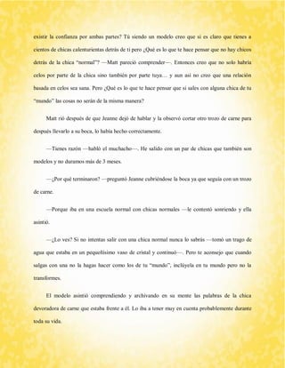 existir la confianza por ambas partes? Tú siendo un modelo creo que si es claro que tienes a cientos de chicas calenturientas detrás de ti pero ¿Qué es lo que te hace pensar que no hay chicos detrás de la chica “normal”? —Matt pareció comprender—. Entonces creo que no solo habría celos por parte de la chica sino también por parte tuya… y aun así no creo que una relación basada en celos sea sana. Pero ¿Qué es lo que te hace pensar que si sales con alguna chica de tu “mundo” las cosas no serán de la misma manera? 
Matt rió después de que Jeanne dejó de hablar y la observó cortar otro trozo de carne para después llevarlo a su boca, lo había hecho correctamente. 
—Tienes razón —habló el muchacho—. He salido con un par de chicas que también son modelos y no duramos más de 3 meses. 
—¿Por qué terminaron? —preguntó Jeanne cubriéndose la boca ya que seguía con un trozo de carne. 
—Porque iba en una escuela normal con chicas normales —le contestó sonriendo y ella asintió. 
—¿Lo ves? Si no intentas salir con una chica normal nunca lo sabrás —tomó un trago de agua que estaba en un pequeñísimo vaso de cristal y continuó—. Pero te aconsejo que cuando salgas con una no la hagas hacer como los de tu “mundo”, inclúyela en tu mundo pero no la transformes. 
El modelo asintió comprendiendo y archivando en su mente las palabras de la chica devoradora de carne que estaba frente a él. Lo iba a tener muy en cuenta probablemente durante toda su vida.  