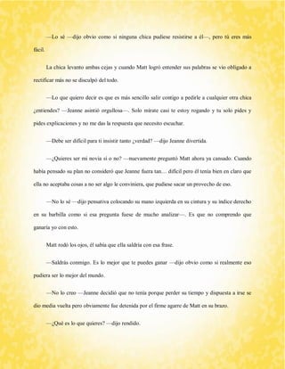 —Lo sé —dijo obvio como si ninguna chica pudiese resistirse a él—, pero tú eres más fácil. 
La chica levanto ambas cejas y cuando Matt logró entender sus palabras se vio obligado a rectificar más no se disculpó del todo. 
—Lo que quiero decir es que es más sencillo salir contigo a pedirle a cualquier otra chica ¿entiendes? —Jeanne asintió orgullosa—. Solo mírate casi te estoy rogando y tu solo pides y pides explicaciones y no me das la respuesta que necesito escuchar. 
—Debe ser difícil para ti insistir tanto ¿verdad? —dijo Jeanne divertida. 
—¿Quieres ser mi novia sí o no? —nuevamente preguntó Matt ahora ya cansado. Cuando había pensado su plan no consideró que Jeanne fuera tan… difícil pero él tenía bien en claro que ella no aceptaba cosas a no ser algo le conviniera, que pudiese sacar un provecho de eso. 
—No lo sé —dijo pensativa colocando su mano izquierda en su cintura y su índice derecho en su barbilla como si esa pregunta fuese de mucho analizar—. Es que no comprendo que ganaría yo con esto. 
Matt rodó los ojos, él sabía que ella saldría con esa frase. 
—Saldrás conmigo. Es lo mejor que te puedes ganar —dijo obvio como si realmente eso pudiera ser lo mejor del mundo. 
—No lo creo —Jeanne decidió que no tenía porque perder su tiempo y dispuesta a irse se dio media vuelta pero obviamente fue detenida por el firme agarre de Matt en su brazo. 
—¿Qué es lo que quieres? —dijo rendido.  