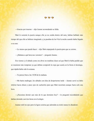 —Gracias por traerme —dijo Jeanne acomodando su falda. 
Matt le sostenía la puerta aunque ella ya no estaba dentro del auto, habían hablado más tiempo del que ella se hubiera imaginado y ya pasaban de las 9 de la noche cuando había llegado a su casa. 
—Lo menos que puedo hacer —dijo Matt empujando la puerta para que se cerrara. 
—¿Mañana a qué hora nos veremos? —preguntó Jeanne. 
Era viernes y el sábado como era obvio no tendrían clases así que Matt le había pedido que se reunieran más temprano ya que debían comprarle la ropa que usaría en la fiesta el domingo, que rápida había sido la semana. 
—Te parece bien a las 10:00 de la mañana. 
—Me harás madrugar, los sábados son días de despertarme tarde —Jeanne curvó su labio inferior hacia afuera y puso ojos de cachorrito para que Matt recorriera aunque fuera solo una hora. 
—¿Necesitas dormir aun más de lo que dormiste hoy? —le preguntó recordándole que habían dormido casi tres horas en el colegio. 
Jeanne rodó los ojos pero la ligera sonrisa que adornaba su rostro nunca lo abandonó.  