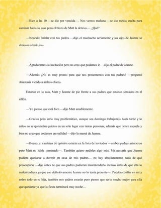 —Bien a las 10 —se dio por vencida—. Nos vemos mañana —se dio media vuelta para caminar hacia su casa pero el brazo de Matt la detuvo—. ¿Qué? 
—Necesito hablar con tus padres —dijo el muchacho seriamente y los ojos de Jeanne se abrieron al máximo. 
—Agradecemos la invitación pero no creo que podamos ir —dijo el padre de Jeanne. 
—Además ¿No es muy pronto para que nos presentemos con tus padres? —preguntó Anastasia viendo a ambos chicos. 
Estaban en la sala, Matt y Jeanne de pie frente a sus padres que estaban sentados en el sillón. 
—Yo pienso que está bien —dijo Matt amablemente. 
—Gracias pero sería muy problemático, aunque sea domingo trabajamos hasta tarde y lo niños no se quedarían quietos en un solo lugar con tantas personas, además que tienen escuela y bien no creo que podamos en realidad —dijo la mamá de Jeanne. 
—Bueno, si cambian de opinión estarán en la lista de invitados —ambos padres asintieron pero Matt no había terminado—. También quiero pedirles algo más. Me gustaría que Jeanne pudiera quedarse a dormir en casa de mis padres… no hay absolutamente nada de qué preocuparse —dijo antes de que sus padres pudieran malentenderlo incluso antes de que ella lo malentendiera ya que eso definitivamente Jeanne no lo tenía presente—. Pueden confiar en mí y sobre todo en su hija, también mis padres estarán pero pienso que sería mucho mejor para ella que quedarse ya que la fiesta terminará muy noche…  