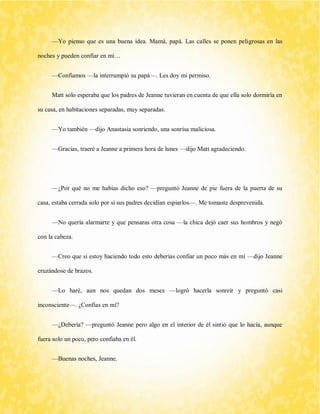 —Yo pienso que es una buena idea. Mamá, papá. Las calles se ponen peligrosas en las noches y pueden confiar en mí… 
—Confiamos —la interrumpió su papá—. Les doy mi permiso. 
Matt solo esperaba que los padres de Jeanne tuvieran en cuenta de que ella solo dormiría en su casa, en habitaciones separadas, muy separadas. 
—Yo también —dijo Anastasia sonriendo, una sonrisa maliciosa. 
—Gracias, traeré a Jeanne a primera hora de lunes —dijo Matt agradeciendo. 
—¿Por qué no me habías dicho eso? —preguntó Jeanne de pie fuera de la puerta de su casa, estaba cerrada solo por si sus padres decidían espiarlos—. Me tomaste desprevenida. 
—No quería alarmarte y que pensaras otra cosa —la chica dejó caer sus hombros y negó con la cabeza. 
—Creo que si estoy haciendo todo esto deberías confiar un poco más en mí —dijo Jeanne cruzándose de brazos. 
—Lo haré, aun nos quedan dos meses —logró hacerla sonreír y preguntó casi inconsciente—. ¿Confías en mí? 
—¿Debería? —preguntó Jeanne pero algo en el interior de él sintió que lo hacía, aunque fuera solo un poco, pero confiaba en él. 
—Buenas noches, Jeanne.  