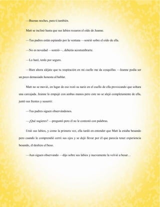 —Buenas noches, para ti también. 
Matt se inclinó hasta que sus labios rozaron el oído de Jeanne. 
—Tus padres están espiando por la ventana —sonrió sobre el oído de ella. 
—No es novedad —sonrió—, deberás acostumbrarte. 
—Lo haré, tenlo por seguro. 
—Bien ahora aléjate que tu respiración en mi cuello me da cosquillas —Jeanne podía ser un poco demasiado honesta al hablar. 
Matt no se movió, en lugar de eso rozó su nariz en el cuello de ella provocando que soltara una carcajada. Jeanne lo empujó con ambas manos pero este no se alejó completamente de ella, juntó sus frentes y susurró: 
—Tus padres siguen observándonos. 
—¿Qué sugieres? —preguntó pero él no le contestó con palabras. 
Unió sus labios, y como la primera vez, ella tardó en entender que Matt la estaba besando pero cuando lo comprendió cerró sus ojos y se dejó llevar por él que parecía tener experiencia besando, él deshizo el beso. 
—Aun siguen observando —dijo sobre sus labios y nuevamente la volvió a besar… 
 