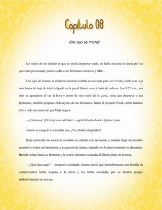 ¿De eso se trata? 
Lo mejor de ser sábado es que se podía despertar tarde, no había escuela ni tareas por las que estar presionada, podía cuidar a sus hermanos menores y Matt… 
Los ojos de Jeanne se abrieron mientras rodaba en su cama para ver el reloj verde con rojo con forma de hoja de árbol colgado en la pared blanca con círculos de colores. Las 9:27 a.m., sus ojos se agradaron al ver la hora y como de rayo salió de la cama, tenía que despertar a sus hermanos, también preparar el desayuno de sus hermanos, bañar al pequeño Frank, debía bañarse ella y todo eso antes de que Matt llegara. 
—¡Hermana! ¡El desayuno está listo! —gritó Brenda desde el primer piso. 
Jeanne se congeló al escuchar eso, ¿Ya estaban despiertas? 
Bajó corriendo las escaleras alisando su cabello con las manos y cuando llegó al comedor encontró a todos sus hermanos, a excepción de James, sentados en la mesa tomando su desayuno. Brenda volteó hacia su hermana y le sonrió mientras colocaba el último plato en la mesa. 
—¿Qué pasa aquí? —preguntó extrañada. Jeanne pensó que probablemente una familia de extraterrestres había llegado a la tierra y los había sustituido por su familia porque definitivamente no era esa.  