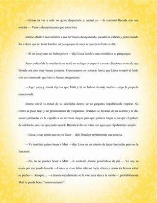 —Como tú vas a salir no quise despertarte y cociné yo —le contestó Brenda con una sonrisa—. Vamos desayuna para que estás lista. 
Jeanne observó nuevamente a sus hermanos desayunando, sacudió la cabeza y justo cuando iba a decir que no tenía hambre un panqueque de nuez se apareció frente a ella. 
—Si no desayunas no habrá postre —dijo Lissa dándole una mordida a su panqueque. 
Aun confundida la muchacha se sentó en su lugar y empezó a comer dándose cuenta de que Brenda era una muy buena cocinera. Desayunaron en silencio hasta que Lissa rompió el hielo con un comentario que hizo a Jeanne atragantarse. 
—Ayer papá y mamá dijeron que Matt y tú se habían besado mucho —dijo la pequeña emocionada. 
Jeanne sintió la mitad de su salchicha dentro de su garganta impidiéndole respirar. Su rostro se puso rojo y no precisamente de vergüenza. Brandon se levantó de su asiento y le dio suaves palmadas en la espalda a su hermana mayor para que pudiera tragar o escupir el pedazo de salchicha, una vez que pudo sacarlo Brenda le dio un vaso con agua que rápidamente aceptó. 
—Lissa, cosas como esas no se dicen —dijo Brandon reprimiendo una sonrisa. 
—Yo también quiero besar a Matt —dijo Lissa en un intento de hacer berrinche pero no le funcionó. 
—No, tú no puedes besar a Matt —le contestó Jeanne poniéndose de pie—. Yo soy su novia por eso puedo besarlo —Lissa curvó su labio inferior hacia afuera y cruzó los brazos sobre su pecho—. Aunque… —a Jeanne rápidamente se le vino una idea a la mente—, probablemente Matt te puede besar “amistosamente”.  