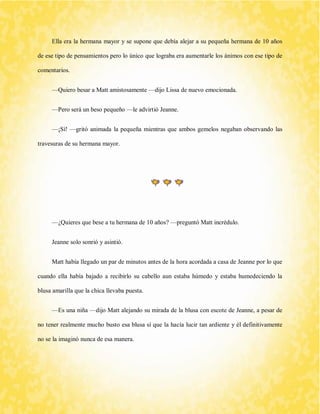 Ella era la hermana mayor y se supone que debía alejar a su pequeña hermana de 10 años de ese tipo de pensamientos pero lo único que lograba era aumentarle los ánimos con ese tipo de comentarios. 
—Quiero besar a Matt amistosamente —dijo Lissa de nuevo emocionada. 
—Pero será un beso pequeño —le advirtió Jeanne. 
—¡Sí! —gritó animada la pequeña mientras que ambos gemelos negaban observando las travesuras de su hermana mayor. 
—¿Quieres que bese a tu hermana de 10 años? —preguntó Matt incrédulo. 
Jeanne solo sonrió y asintió. 
Matt había llegado un par de minutos antes de la hora acordada a casa de Jeanne por lo que cuando ella había bajado a recibirlo su cabello aun estaba húmedo y estaba humedeciendo la blusa amarilla que la chica llevaba puesta. 
—Es una niña —dijo Matt alejando su mirada de la blusa con escote de Jeanne, a pesar de no tener realmente mucho busto esa blusa sí que la hacía lucir tan ardiente y él definitivamente no se la imaginó nunca de esa manera.  